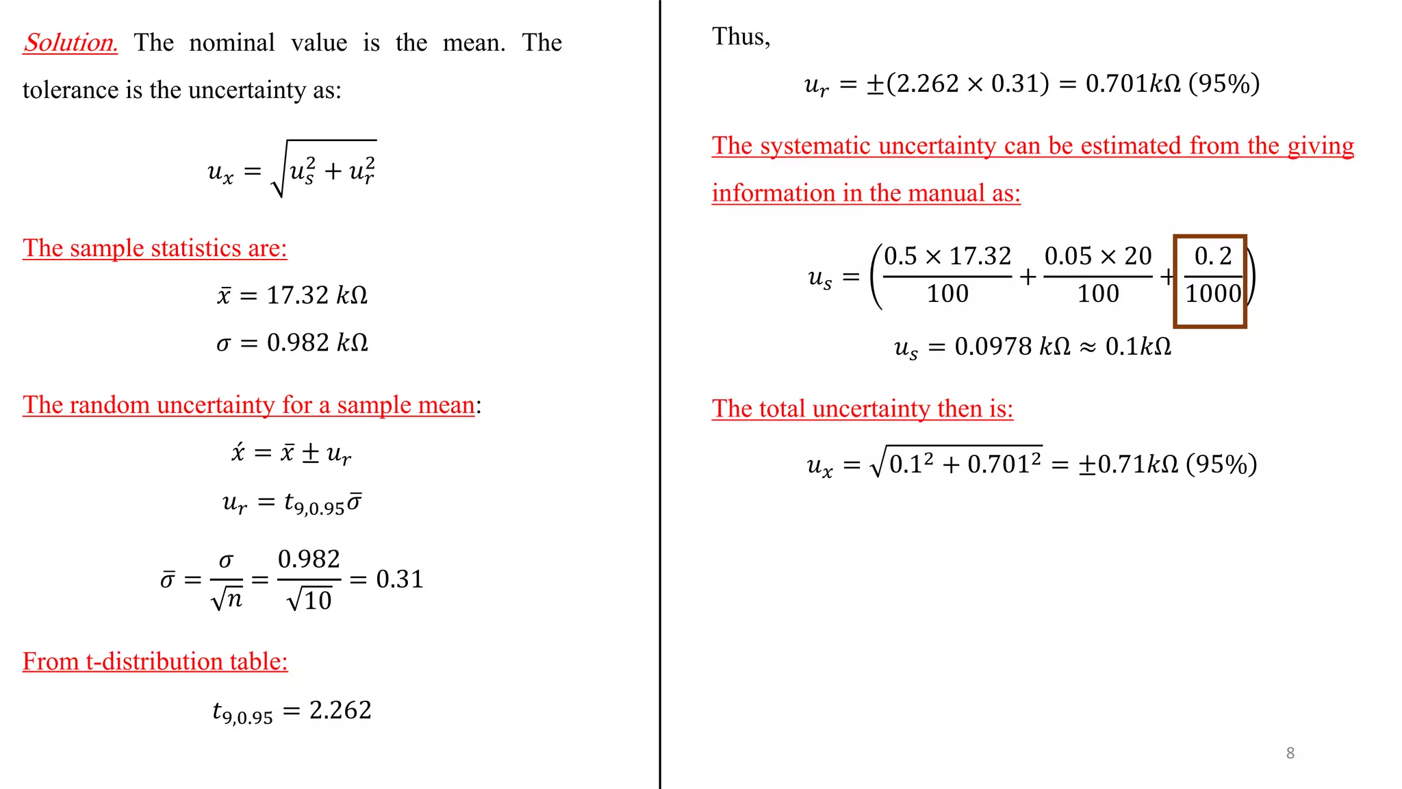 Solution. The nominal value is the mean. The
tolerance is the uncertainty as:
𝑢𝑥 = 𝑢𝑠
2
+ 𝑢𝑟
2
The sample statistics are:
ҧ
𝑥 = 17.32 𝑘Ω
𝜎 = 0.982 𝑘Ω
The random uncertainty for a sample mean:
ƴ
𝑥 = ҧ
𝑥 ± 𝑢𝑟
𝑢𝑟 = 𝑡9,0.95 ത
𝜎
ത
𝜎 =
𝜎
𝑛
=
0.982
10
= 0.31
From t-distribution table:
𝑡9,0.95 = 2.262
Thus,
𝑢𝑟 = ± 2.262 × 0.31 = 0.701𝑘Ω 95%
The systematic uncertainty can be estimated from the giving
information in the manual as:
𝑢𝑠 =
0.5 × 17.32
100
+
0.05 × 20
100
+
0. 2
1000
𝑢𝑠 = 0.0978 𝑘Ω ≈ 0.1𝑘Ω
The total uncertainty then is:
𝑢𝑥 = 0.12 + 0.7012 = ±0.71𝑘Ω 95%
8
 