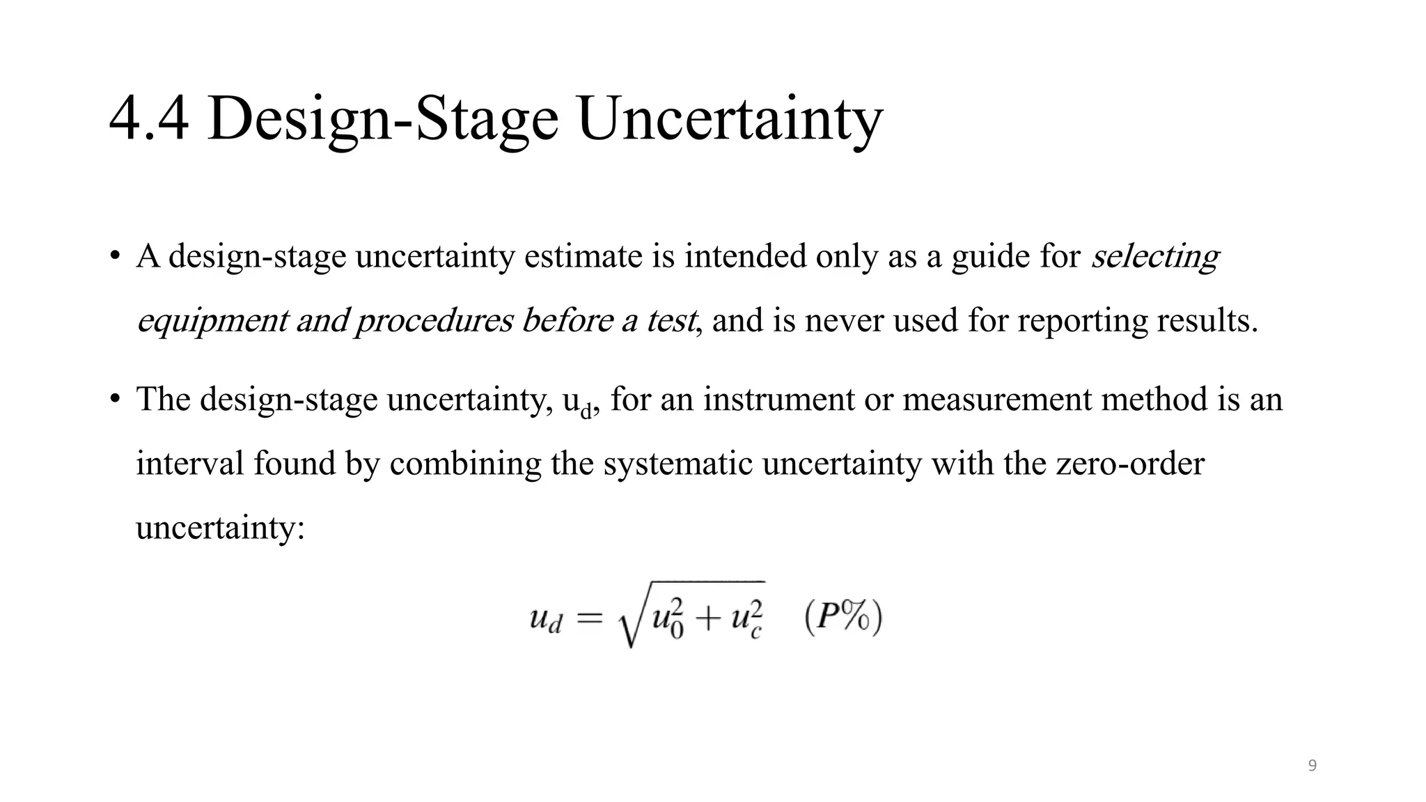 4.4 Design-Stage Uncertainty
• A design-stage uncertainty estimate is intended only as a guide for selecting
equipment and procedures before a test, and is never used for reporting results.
• The design-stage uncertainty, ud, for an instrument or measurement method is an
interval found by combining the systematic uncertainty with the zero-order
uncertainty:
9
 