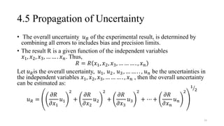 4.5 Propagation of Uncertainty
• The overall uncertainty 𝑢𝑅 of the experimental result, is determined by
combining all errors to includes bias and precision limits.
• The result R is a given function of the independent variables
𝑥1, 𝑥2, 𝑥3, … … . 𝑥𝑛. Thus,
𝑅 = 𝑅 𝑥1, 𝑥2, 𝑥3, … … … . , 𝑥𝑛
Let 𝑢𝑅is the overall uncertainty, 𝑢1, 𝑢2 , 𝑢3 , … … . . , 𝑢𝑛 be the uncertainties in
the independent variables 𝑥1, 𝑥2, 𝑥3, … … … . , 𝑥𝑛 , then the overall uncertainty
can be estimated as:
𝑢𝑅 =
𝜕𝑅
𝜕𝑥1
𝑢1
2
+
𝜕𝑅
𝜕𝑥2
𝑢2
2
+
𝜕𝑅
𝜕𝑥3
𝑢3
2
+ ⋯ +
𝜕𝑅
𝜕𝑥𝑛
𝑢𝑛
2
ൗ
1
2
15
 