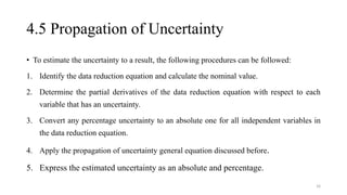 4.5 Propagation of Uncertainty
• To estimate the uncertainty to a result, the following procedures can be followed:
1. Identify the data reduction equation and calculate the nominal value.
2. Determine the partial derivatives of the data reduction equation with respect to each
variable that has an uncertainty.
3. Convert any percentage uncertainty to an absolute one for all independent variables in
the data reduction equation.
4. Apply the propagation of uncertainty general equation discussed before.
5. Express the estimated uncertainty as an absolute and percentage.
16
 
