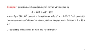 Example: The resistance of a certain size of copper wire is given as
where 𝑅0 = 6Ω ± 0.3 percent is the resistance at 20◦C, α = 0.004◦C−1 ± 1 percent is
the temperature coefficient of resistance, and the temperature of the wire is T = 30 ±
1◦C.
Calculate the resistance of the wire and its uncertainty
19
 