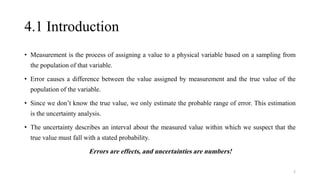 4.1 Introduction
• Measurement is the process of assigning a value to a physical variable based on a sampling from
the population of that variable.
• Error causes a difference between the value assigned by measurement and the true value of the
population of the variable.
• Since we don’t know the true value, we only estimate the probable range of error. This estimation
is the uncertainty analysis.
• The uncertainty describes an interval about the measured value within which we suspect that the
true value must fall with a stated probability.
Errors are effects, and uncertainties are numbers!
2
 
