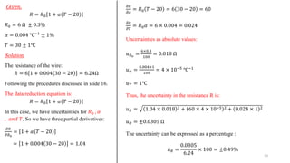 G𝑖𝑣𝑒𝑛.
𝑅 = 𝑅0 1 + 𝛼 𝑇 − 20
𝑅0 = 6 Ω ± 0.3%
𝛼 = 0.004 ℃−1
± 1%
𝑇 = 30 ± 1℃
Solution.
The resistance of the wire:
𝑅 = 6 1 + 0.004 30 − 20 = 6.24Ω
Following the procedures discussed in slide 16.
The data reduction equation is:
𝑅 = 𝑅0 1 + 𝛼 𝑇 − 20
In this case, we have uncertainties for 𝑅0 , 𝛼
, 𝑎𝑛𝑑 𝑇. So we have three partial derivatives:
𝜕𝑅
𝜕𝑅0
= 1 + 𝛼 𝑇 − 20
= 1 + 0.004 30 − 20 = 1.04
𝜕𝑅
𝜕𝛼
= 𝑅0 𝑇 − 20 = 6 30 − 20 = 60
𝜕𝑅
𝜕𝑇
= 𝑅0𝛼 = 6 × 0.004 = 0.024
Uncertainties as absolute values:
𝑢𝑅0
=
6×0.3
100
= 0.018 Ω
𝑢𝛼 =
0.004×1
100
= 4 × 10−5
℃−1
𝑢𝑇 = 1℃
Thus, the uncertainty in the resistance R is:
𝑢𝑅 = 1.04 × 0.018 2 + 60 × 4 × 10−5 2 + 0.024 × 1 2
𝑢𝑅 = ±0.0305 Ω
The uncertainty can be expressed as a percentage :
𝑢𝑅 =
0.0305
6.24
× 100 = ±0.49%
20
 