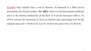Example: Heat transfer from a rod of diameter D immersed in a fluid can be
described by the Nusselt number, Nu= hD/k, where h is the heat-transfer coefficient
and k is the thermal conductivity of the fluid. If h can be measured within ± 7%
(95%), estimate the uncertainty in Nu as an absolute and a percentage error for the
nominal value of h = 150 W/m2-K. Let D = 20 ±0.5 mm and k =0.6 ± 2% W/m-K.
21
 