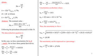 G𝑖𝑣𝑒𝑛.
𝑁𝑢 =
ℎ𝐷
𝑘
ℎ = 150 Τ
𝑊
𝑚2.𝑘 ± 7%
𝐷 = 20 ± 0.5𝑚𝑚
𝑘 = 0.6 ൗ
𝑊
𝑚 .𝑘
± 2%
Solution. The nominal value :
𝑁𝑢 =
150 × 20 × 10−3
0.6
= 5
Following the procedures discussed in slide 16.
The data reduction equation is:
𝑁𝑢 =
ℎ𝐷
𝑘
In this case, we have uncertainties for ℎ , 𝐷
, 𝑎𝑛𝑑 𝑘. So we have three partial derivatives:
𝜕𝑁𝑢
𝜕ℎ
=
𝐷
𝑘
=
20×10−3
0.6
= 0.0333
𝜕𝑁𝑢
𝜕𝐷
=
ℎ
𝑘
=
150
0.6
= 250
𝜕𝑁𝑢
𝜕𝑘
= −
ℎ𝐷
𝑘2 = −
150× 20×10−3
0.62 = − 8.33
Uncertainties as absolute values:
𝑢ℎ =
150×7
100
= 10.5
𝑢𝐷 = 0.5 𝑚𝑚 = 0.5 × 10−3𝑚
𝑢𝑘 =
0.6×2
100
= 0.012 ൗ
𝑊
𝑚 .𝑘
Thus, the uncertainty in Nu is:
𝑢𝑁𝑢 = 0.0333 × 10.5 2 + 250 × 0.5 × 10−3 2
+ 8.33 × 0.012 2
𝑢𝑁𝑢 = ±0.38
The uncertainty can be expressed as a percentage :
𝑢𝑁𝑢 =
0.38
5
× 100 = ±7.6%
22
 