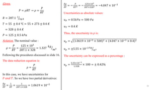 Given.
𝑃 = 𝜌𝑅𝑇 → 𝜌 =
𝑃
𝑅𝑇
𝑅 = 287.1 ൗ
𝐽
𝑘𝑔.𝑘
𝑇 = 55 ± 0.4 ℃ = 55 + 273 ± 0.4 𝐾
= 328 ± 0.4 𝐾
𝑃 = 125 ± 0.5 𝑘𝑃𝑎
Solution. The nominal value :
𝜌 =
𝑃
𝑅𝑇
=
125 × 103
287.1 × 328
= 1.327 ൗ
𝑘𝑔
𝑚3
Following the procedures discussed in slide 16.
The data reduction equation is:
𝜌 =
𝑃
𝑅𝑇
In this case, we have uncertainties for
𝑃 𝑎𝑛𝑑 𝑇. So we have two partial derivatives:
𝜕𝜌
𝜕𝑃
=
1
𝑅𝑇
=
1
287.1×328
= 1.0619 × 10−5
𝜕𝜌
𝜕𝑇
= −
𝑃
𝑅𝑇2 = −
125×103
287×3282 = −4.047 × 10−3
Uncertainties as absolute values:
𝑢𝑃 = 0.5𝑘𝑃𝑎 = 500 𝑃𝑎
𝑢𝑇 = 0.4 𝐾
Thus, the uncertainty in 𝜌 is:
𝑢𝜌 = 1.0619 × 10−5 × 500 2 + 4.047 × 10−3 × 0.4 2
𝑢𝜌 = ±5.55 × 10−3 ൗ
𝑘𝑔
𝑚3
The uncertainty can be expressed as a percentage :
𝑢𝜌 =
5.55×10−3
1.328
× 100 = ± 0.42%
24
 