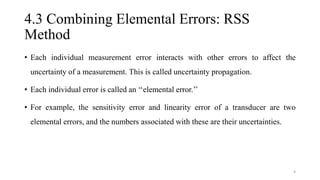 4.3 Combining Elemental Errors: RSS
Method
• Each individual measurement error interacts with other errors to affect the
uncertainty of a measurement. This is called uncertainty propagation.
• Each individual error is called an ‘‘elemental error.’’
• For example, the sensitivity error and linearity error of a transducer are two
elemental errors, and the numbers associated with these are their uncertainties.
4
 
