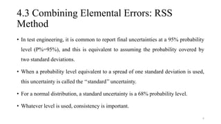 4.3 Combining Elemental Errors: RSS
Method
• In test engineering, it is common to report final uncertainties at a 95% probability
level (P%=95%), and this is equivalent to assuming the probability covered by
two standard deviations.
• When a probability level equivalent to a spread of one standard deviation is used,
this uncertainty is called the ‘‘standard’’ uncertainty.
• For a normal distribution, a standard uncertainty is a 68% probability level.
• Whatever level is used, consistency is important.
6
 