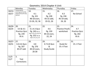 Geometry 2014 Chapter 4 Unit 
Monday Tuesday Wednesday Thursday Friday 
10/13- 
10/17 
*(tutoring any 
morning, just let Mrs. 
Hedrick know the day 
before) 
14. 
4.1 
Pg. 221 
#8-18 even, 
21-26, 32, 36 
15. 
4.2 
Pg. 228 
#3-15 odd, 
19-21, 26 
16. 
4.3 
Pg. 236 
#5-19 odd, 
24, 26 
17. 
No School 
10/20- 
10/24 
20. 
4.4 & 4.5 
Practice Quiz 
Pg. 239 
#1-6 
21. 
4.1-4.3 Quiz 
Pg. 243 #3-21 
mult. of 3, 25, 26, 34 
Pg. 252 #3-18 
mult. of 3, 31, 33 
22. 
4.6 
Pg. 259 
#4-16 even, 
22, 24 
23. 
Practice Proofs 
worksheet 
24. 
4.7 
Practice Quiz 
Pg. 263 
#1-6 
10/27- 
10/31 
27. 
4.4-4.6 Quiz 
Pg. 267 
#3-27 odd 
28. 
4.8 
Pg. 276 
#4-22 even, 
26-28 
29. 
4.7-4.8 Quiz 
& 
Study Guide 
30. 
Study for 
Ch. 4 Test 
31. 
Ch. 4 Test 
11/3- 
11/7 
3. 
Test 
Corrections 
