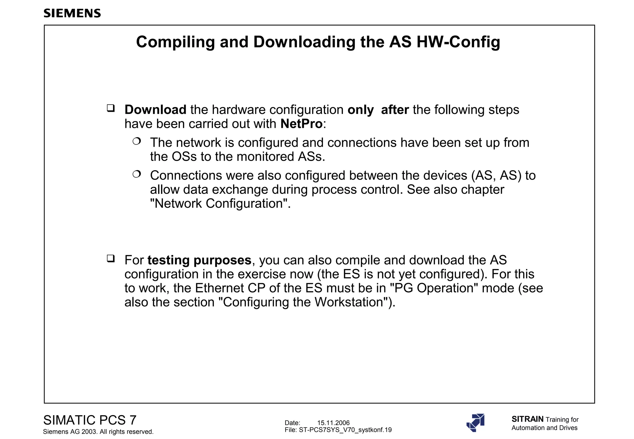 Date: 15.11.2006
File: ST-PCS7SYS_V70_systkonf.19
SIMATIC PCS 7
Siemens AG 2003. All rights reserved.
SITRAIN Training for
Automation and Drives
Compiling and Downloading the AS HW-Config
 Download the hardware configuration only after the following steps
have been carried out with NetPro:
 The network is configured and connections have been set up from
the OSs to the monitored ASs.
 Connections were also configured between the devices (AS, AS) to
allow data exchange during process control. See also chapter
"Network Configuration".
 For testing purposes, you can also compile and download the AS
configuration in the exercise now (the ES is not yet configured). For this
to work, the Ethernet CP of the ES must be in "PG Operation" mode (see
also the section "Configuring the Workstation").
 