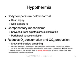 Body temperature below normal
 Head injury
 Cold exposure
 Compensatory mechanisms
 Shivering from hypothalamus stimulation
 Peripheral vasoconstriction
 Reduces O2 consumption and CO2 production
 Slow and shallow breathing
• Mechanical ventilator settings may need significant adjustments in the depth and rate of
delivered tidal volumes as the body temperature of the patient varies above & below normal.
* Special respiratory interventions, such as heated aerosol, may be helpful in raising the body
temperature in hypothermic patients.
Hypothermia
11
 