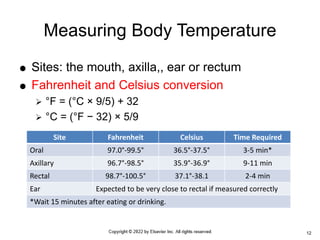  Sites: the mouth, axilla,, ear or rectum
 Fahrenheit and Celsius conversion
 °F = (°C × 9/5) + 32
 °C = (°F − 32) × 5/9
Measuring Body Temperature
12
Site Fahrenheit Celsius Time Required
Oral 97.0°-99.5° 36.5°-37.5° 3-5 min*
Axillary 96.7°-98.5° 35.9°-36.9° 9-11 min
Rectal 98.7°-100.5° 37.1°-38.1 2-4 min
Ear Expected to be very close to rectal if measured correctly
*Wait 15 minutes after eating or drinking.
 