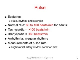  Evaluate:
 Rate, rhythm, and strength
 Normal rate: 60 to 100 beats/min for adults
 Tachycardia = >100 beats/min
 Bradycardia = <60 beats/min
 Arrhythmia: irregular rhythms
 Measurements of pulse rate
 Right radial artery = Most common site
Pulse
13
 
