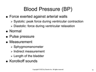  Force exerted against arterial walls
 Systolic: peak force during ventricular contraction
 Diastolic: force during ventricular relaxation
 Normal
 Pulse pressure
 Measurement
 Sphygmomanometer
 Indirect measurement
 Length of the bladder
 Korotkoff sounds
Blood Pressure (BP)
16
 