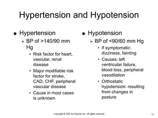 Hypertension and Hypotension
 Hypertension
 BP of >140/90 mm
Hg
• Risk factor for heart,
vascular, renal
disease
• Major modifiable risk
factor for stroke,
CAD, CHF, peripheral
vascular disease
• Cause in most cases
is unknown
 Hypotension
 BP of <90/60 mm Hg
• If symptomatic:
dizziness, fainting
• Causes: left
ventricular failure,
blood loss, peripheral
vasodilation
• Orthostatic
hypotension: resulting
from changes in
posture
17
 