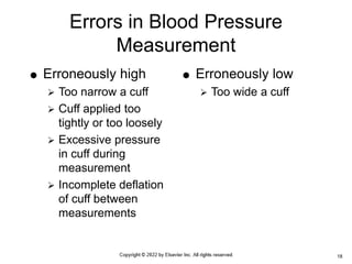 Errors in Blood Pressure
Measurement
 Erroneously high
 Too narrow a cuff
 Cuff applied too
tightly or too loosely
 Excessive pressure
in cuff during
measurement
 Incomplete deflation
of cuff between
measurements
 Erroneously low
 Too wide a cuff
18
 