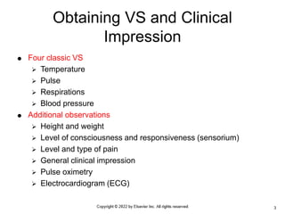  Four classic VS
 Temperature
 Pulse
 Respirations
 Blood pressure
 Additional observations
 Height and weight
 Level of consciousness and responsiveness (sensorium)
 Level and type of pain
 General clinical impression
 Pulse oximetry
 Electrocardiogram (ECG)
Obtaining VS and Clinical
Impression
3
 