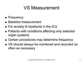  Frequency
 Baseline measurement
 For acutely ill inpatients in the ICU
 Patients with conditions affecting only selected
organ systems
 Certain procedures may determine frequency
 VS should always be monitored and recorded as
often as necessary
VS Measurement
4
 