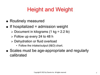  Routinely measured
 If hospitalized = admission weight
 Document in kilograms (1 kg = 2.2 lb)
 Follow up every 24 to 48 h
 Dehydration or fluid overload
• Follow the intake/output (I&O) chart.
 Scales must be age-appropriate and regularly
calibrated
Height and Weight
7
 
