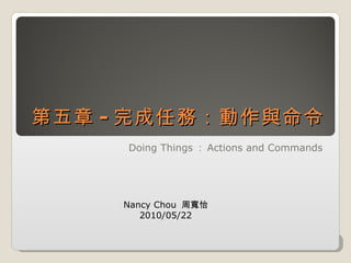 第五章 - 完成任務：動作與命令 Doing Things ： Actions and Commands Nancy Chou  周寬怡 2010/05/22 