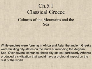 Ch.5.1 Classical Greece Cultures of the Mountains and the Sea While empires were forming in Africa and Asia, the ancient Greeks were building city-states on the lands surrounding the Aegean Sea. Over several centuries, these city-states (particularly Athens) produced a civilization that would have a profound impact on the rest of the world. 