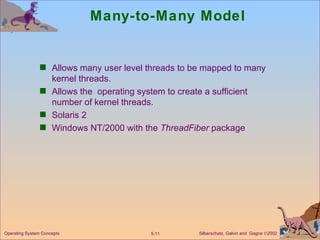 Many-to-Many Model Allows many user level threads to be mapped to many kernel threads. Allows the  operating system to create a sufficient number of kernel threads. Solaris 2  Windows NT/2000 with the  ThreadFiber  package Operating System Concepts 
