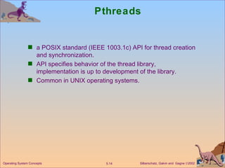 Pthreads a POSIX standard (IEEE 1003.1c) API for thread creation and synchronization. API specifies behavior of the thread library, implementation is up to development of the library. Common in UNIX operating systems. Operating System Concepts 
