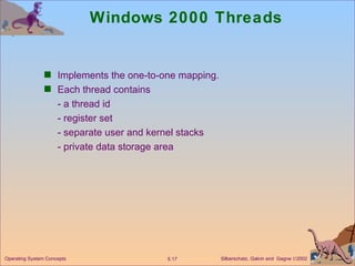 Windows 2000 Threads Implements the one-to-one mapping. Each thread contains - a thread id - register set - separate user and kernel stacks - private data storage area Operating System Concepts 