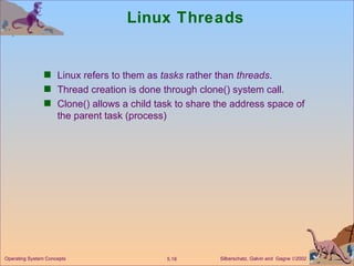 Linux Threads Linux refers to them as  tasks  rather than  threads . Thread creation is done through clone() system call. Clone() allows a child task to share the address space of the parent task (process) Operating System Concepts 