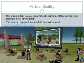 Virtual RealityUse of computers to create an artificial environment that appears and feels like a real environmentThe user can explore & manipulate the environmenthttp://secondlife.com/?v=1.1