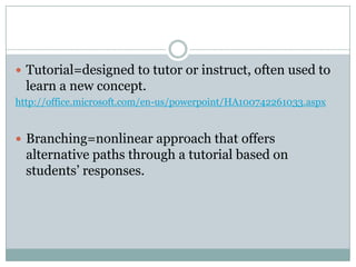 Tutorial=designed to tutor or instruct, often used to learn a new concept.http://office.microsoft.com/en-us/powerpoint/HA100742261033.aspxBranching=nonlinear approach that offers alternative paths through a tutorial based on students’ responses.