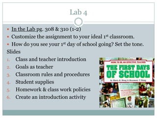 Lab 4In the Lab pg. 308 & 310 (1-2)Customize the assignment to your ideal 1st classroom. How do you see your 1st day of school going? Set the tone.SlidesClass and teacher introductionGoals as teacherClassroom rules and proceduresStudent suppliesHomework & class work policiesCreate an introduction activity