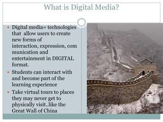 What is Digital Media?Digital media= technologies that  allow users to create new forms of interaction, expression, communication and entertainment in DIGITAL format.Students can interact with and become part of the learning experienceTake virtual tours to places they may never get to physically visit..like the Great Wall of China