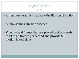 Digital MediaAnimation=graphics that have the illusion of motionAudio=sounds, music or speechVideo=visual frames that are played back at speeds of 15 to 60 frames per second and provide full motion in real time