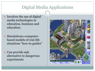Digital Media ApplicationsInvolves the use of digital media technologies in education, business and education.Simulations=computer-based models of real-life situations “how-to guides” Can provide safe alternative to dangerous experiments