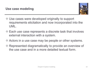 Use case modelingUse cases were developed originally to support requirements elicitation and now incorporated into the UML.Each use case represents a discrete task that involves external interaction with a system.Actors in a use case may be people or other systems.Represented diagramatically to provide an overview of the use case and in a more detailed textual form.14Chapter 5 System modeling