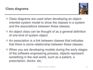 Class diagramsClass diagrams are used when developing an object-oriented system model to show the classes in a system and the associations between these classes.An object class can be thought of as a general definition of one kind of system object.An association is a link between classes that indicates that there is some relationship between these classes.When you are developing models during the early stages of the software engineering process, objects represent something in the real world, such as a patient, a prescription, doctor, etc. 22Chapter 5 System modeling