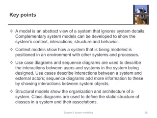 Key pointsA model is an abstract view of a system that ignores system details. Complementary system models can be developed to show the system’s context, interactions, structure and behavior.Context models show how a system that is being modeled is positioned in an environment with other systems and processes.Use case diagrams and sequence diagrams are used to describe the interactions between users and systems in the system being designed. Use cases describe interactions between a system and external actors; sequence diagrams add more information to these by showing interactions between system objects.Structural models show the organization and architecture of a system. Class diagrams are used to define the static structure of classes in a system and their associations.Chapter 5 System modeling26