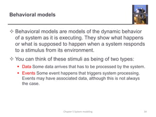 Behavioral modelsBehavioral models are models of the dynamic behavior of a system as it is executing. They show what happens or what is supposed to happen when a system responds to a stimulus from its environment. You can think of these stimuli as being of two types:Data Some data arrives that has to be processed by the system.Events Some event happens that triggers system processing. Events may have associated data, although this is not always the case.34Chapter 5 System modeling