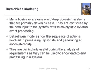 Data-driven modelingMany business systems are data-processing systems that are primarily driven by data. They are controlled by the data input to the system, with relatively little external event processing.Data-driven models show the sequence of actions involved in processing input data and generating an associated output.They are particularly useful during the analysis of requirements as they can be used to show end-to-end processing in a system. 35Chapter 5 System modeling