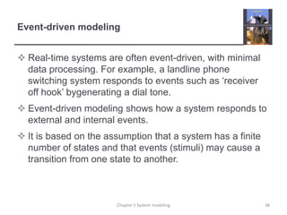 Event-driven modelingReal-time systems are often event-driven, with minimal data processing. For example, a landline phone switching system responds to events such as ‘receiver off hook’ bygenerating a dial tone.Event-driven modeling shows how a system responds to external and internal events.It is based on the assumption that a system has a finite number of states and that events (stimuli) may cause a transition from one state to another.Chapter 5 System modeling38