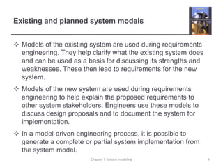 Existing and planned system modelsModels of the existing system are used during requirements engineering. They help clarify what the existing system does and can be used as a basis for discussing its strengths and weaknesses. These then lead to requirements for the new system.Models of the new system are used during requirements engineering to help explain the proposed requirements to other system stakeholders. Engineers use these models to discuss design proposals and to document the system for implementation. In a model-driven engineering process, it is possible to generate a complete or partial system implementation from the system model.4Chapter 5 System modeling