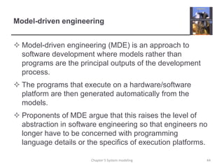 Model-driven engineeringModel-driven engineering (MDE) is an approach to software development where models rather than programs are the principal outputs of the development process. The programs that execute on a hardware/software platform are then generated automatically from the models.Proponents of MDE argue that this raises the level of abstraction in software engineering so that engineers no longer have to be concerned with programming language details or the specifics of execution platforms.Chapter 5 System modeling44