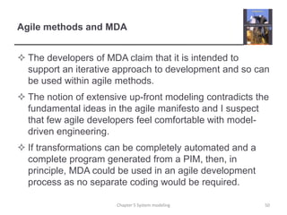 Agile methods and MDAThe developers of MDA claim that it is intended to support an iterative approach to development and so can be used within agile methods.The notion of extensive up-front modeling contradicts the fundamental ideas in the agile manifesto and I suspect that few agile developers feel comfortable with model-driven engineering. If transformations can be completely automated and a complete program generated from a PIM, then, in principle, MDA could be used in an agile development process as no separate coding would be required. Chapter 5 System modeling50