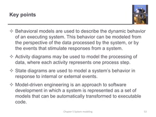 Key pointsBehavioral models are used to describe the dynamic behavior of an executing system. This behavior can be modeled from the perspective of the data processed by the system, or by the events that stimulate responses from a system.Activity diagrams may be used to model the processing of data, where each activity represents one process step.State diagrams are used to model a system’s behavior in response to internal or external events. Model-driven engineering is an approach to software development in which a system is represented as a set of models that can be automatically transformed to executable code. Chapter 5 System modeling53