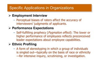 Specific Applications in Organizations Employment Interview Perceptual biases of raters affect the accuracy of interviewers’ judgments of applicants. Performance Expectations Self-fulfilling prophecy ( Pygmalion effect ): The lower or higher performance of employees reflects preconceived leader expectations about employee capabilities. Ethnic Profiling A form of stereotyping in which a group of individuals is singled out—typically on the basis of race or ethnicity—for intensive inquiry, scrutinizing, or investigation. 