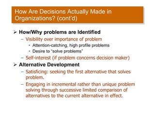 How Are Decisions Actually Made in Organizations? (cont’d) How/Why problems are Identified Visibility over importance of problem Attention-catching, high profile problems Desire to “solve problems” Self-interest (if problem concerns decision maker) Alternative Development Satisficing: seeking the first alternative that solves problem. Engaging in incremental rather than unique problem solving through successive limited comparison of alternatives to the current alternative in effect. 