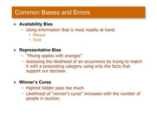 Common Biases and Errors Availability Bias Using information that is most readily at hand. Recent  Vivid  Representative Bias “ Mixing apples with oranges” Assessing the likelihood of an occurrence by trying to match it with a preexisting category using only the facts that support our decision. Winner’s Curse Highest bidder pays too much Likelihood of “winner’s curse” increases with the number of people in auction. 