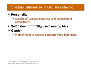 Individual Differences in Decision Making  Source:  A.J. Rowe and J.D. Boulgarides,  Managerial Decision Making , (Upper Saddle River, NJ: Prentice Hall, 1992), p. 29. Personality  Aspects of conscientiousness and escalation of commitment. Self Esteem  High self serving bias  Gender  Women tend to analyze decisions more than men.  