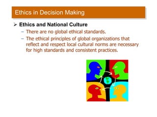 Ethics in Decision Making Ethics and National Culture There are no global ethical standards. The ethical principles of global organizations that reflect and respect local cultural norms are necessary for high standards and consistent practices. 